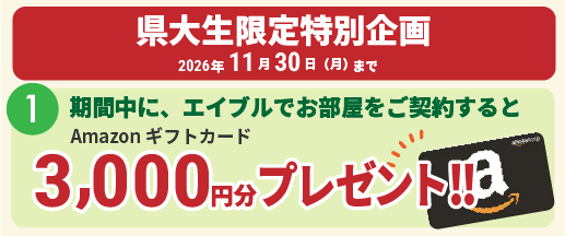 県大生限定特別企画。2026年11月30日（月）まで。1：期間中にエイブルでお部屋をご契約すると、Amazonギフトカード1,000円分プレゼント。2：さらに、お友達をご紹介！ そのお友達のお部屋の契約が決まると、紹介したあなたに1,000円分、ご契約したお友達にも1,000円分。Amazonギフトカードをそれぞれプレゼント！ 一緒に良いお部屋を見つけよう！